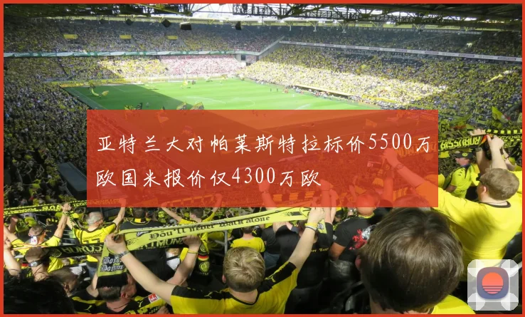 亚特兰大对帕莱斯特拉标价5500万欧国米报价仅4300万欧