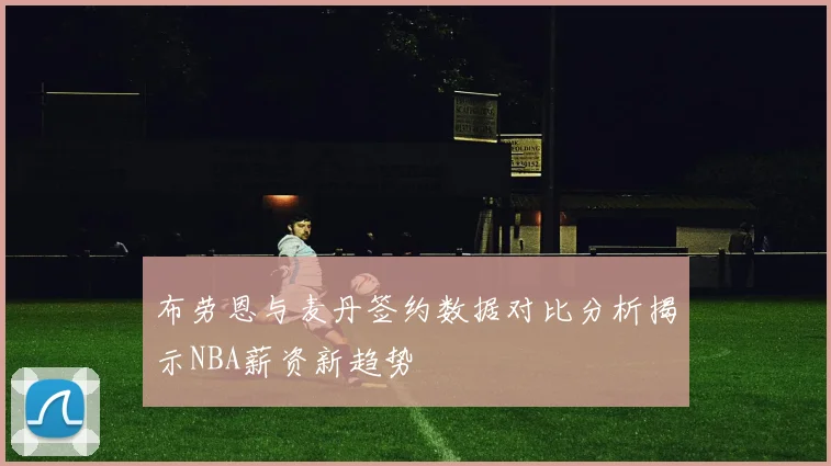 布劳恩与麦丹签约数据对比分析揭示NBA薪资新趋势