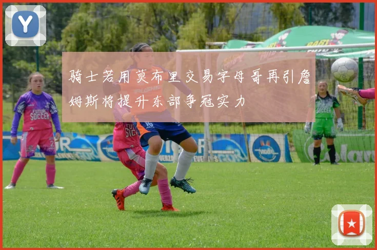 骑士若用莫布里交易字母哥再引詹姆斯将提升东部争冠实力