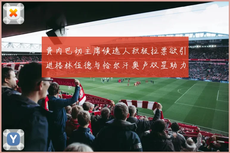 费内巴切主席候选人积极拉票欲引进格林伍德与恰尔汗奥卢双星助力球队