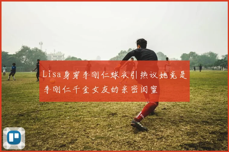 Lisa身穿李刚仁球衣引热议她竟是李刚仁千金女友的亲密闺蜜