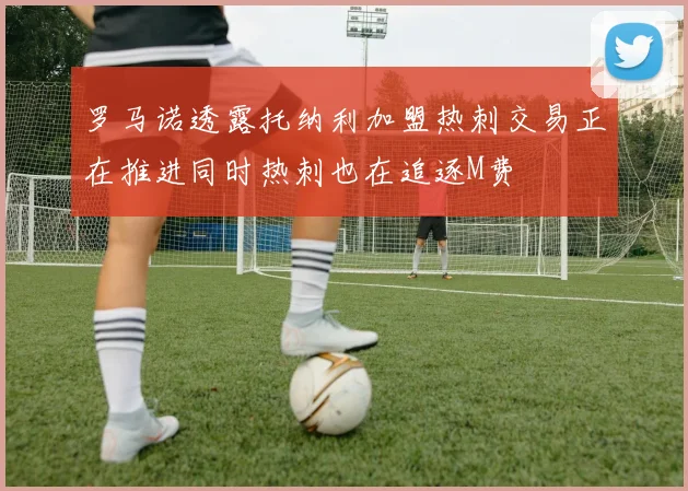 罗马诺透露托纳利加盟热刺交易正在推进同时热刺也在追逐M费