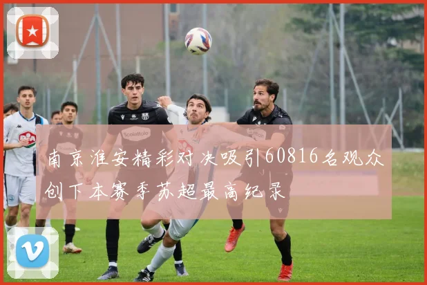南京淮安精彩对决吸引60816名观众创下本赛季苏超最高纪录