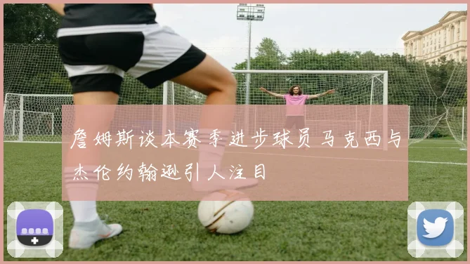詹姆斯谈本赛季进步球员马克西与杰伦约翰逊引人注目