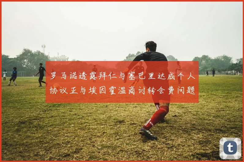 罗马诺透露拜仁与塞巴里达成个人协议正与埃因霍温商讨转会费问题