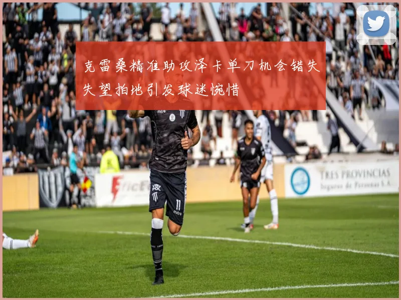 克雷桑精准助攻泽卡单刀机会错失失望拍地引发球迷惋惜
