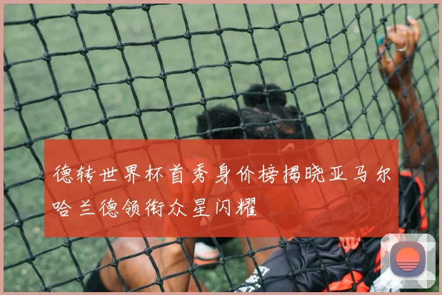 德转世界杯首秀身价榜揭晓亚马尔哈兰德领衔众星闪耀