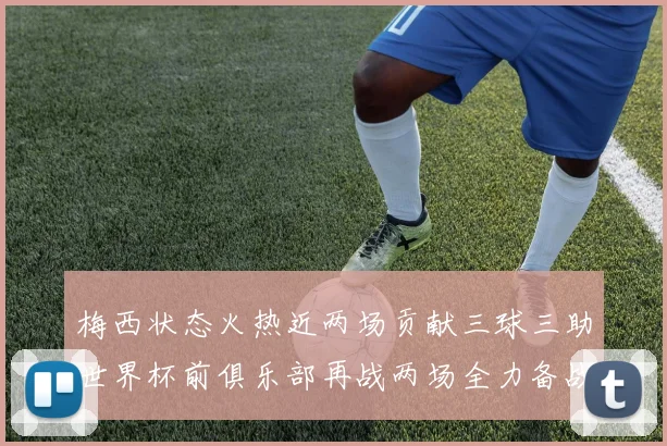 梅西状态火热近两场贡献三球三助世界杯前俱乐部再战两场全力备战大赛