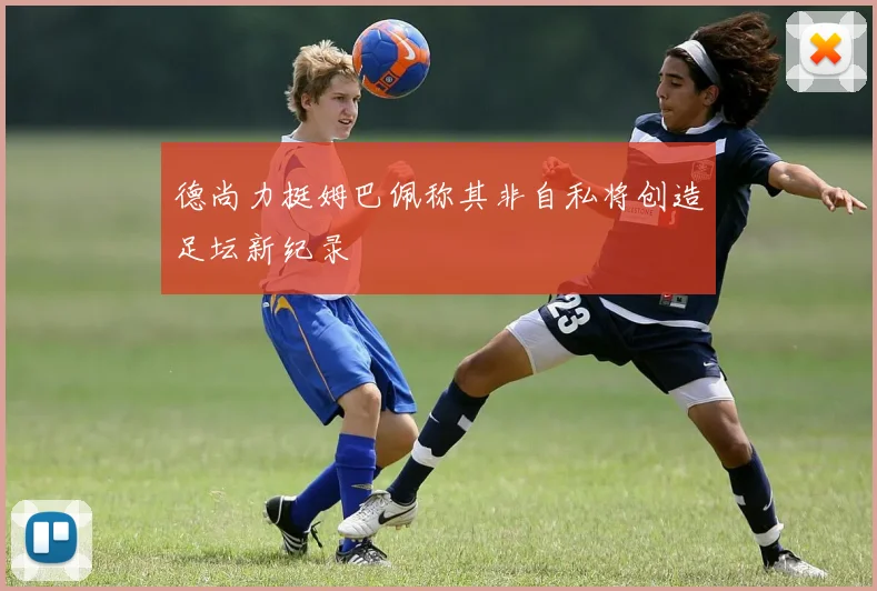 德尚力挺姆巴佩称其非自私将创造足坛新纪录