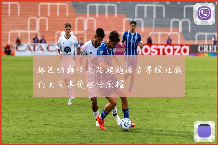 梅西的巅峰之路超越语言界限让我们共同享受这份荣耀