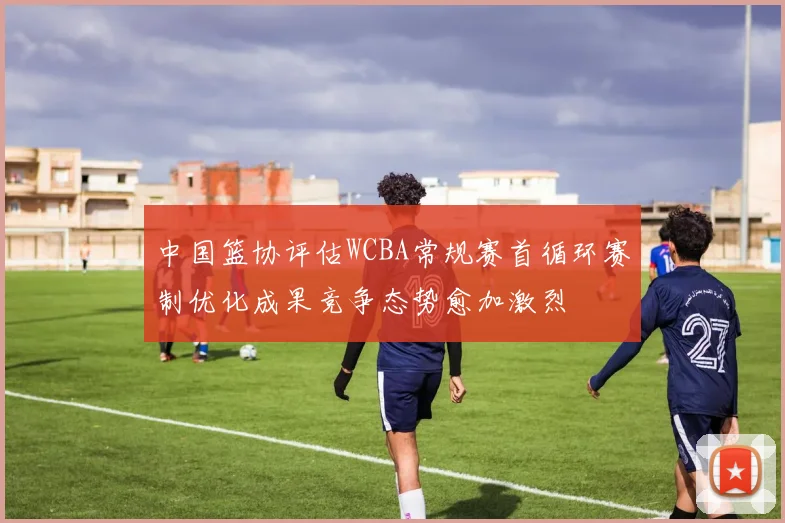 中国篮协评估WCBA常规赛首循环赛制优化成果竞争态势愈加激烈
