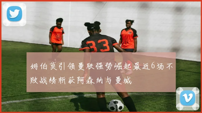 姆伯莫引领曼联强势崛起最近6场不败战绩斩获阿森纳与曼城