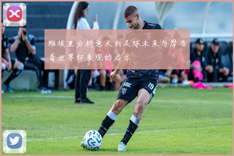 维埃里分析意大利足球未来与摩洛哥世界杯表现的启示