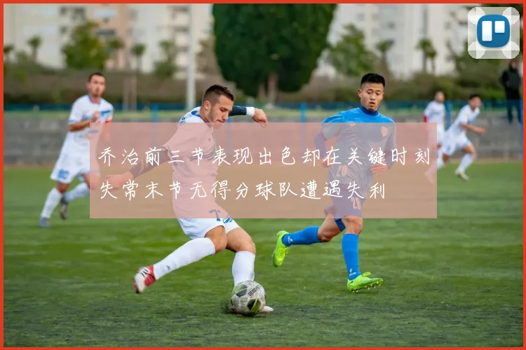 乔治前三节表现出色却在关键时刻失常末节无得分球队遭遇失利