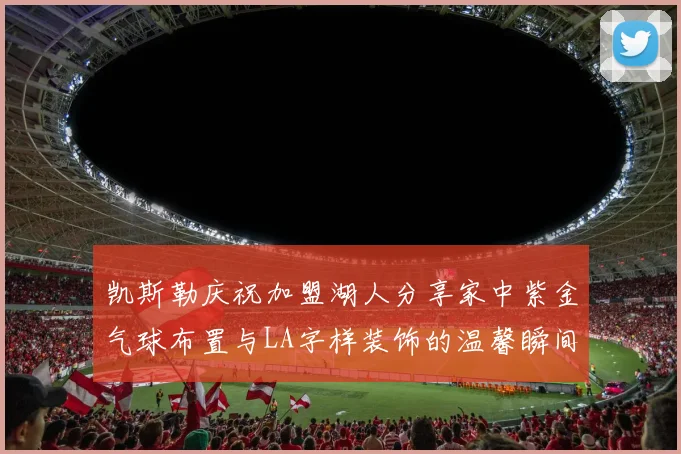凯斯勒庆祝加盟湖人分享家中紫金气球布置与LA字样装饰的温馨瞬间