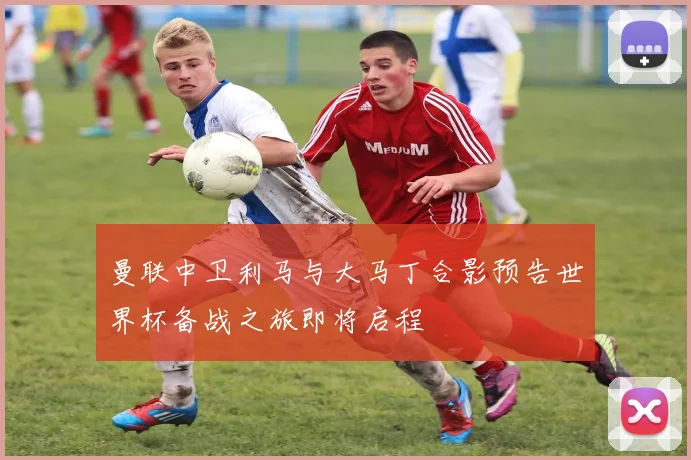 曼联中卫利马与大马丁合影预告世界杯备战之旅即将启程