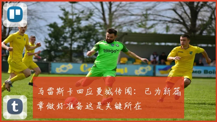 马雷斯卡回应曼城传闻：已为新篇章做好准备这是关键所在