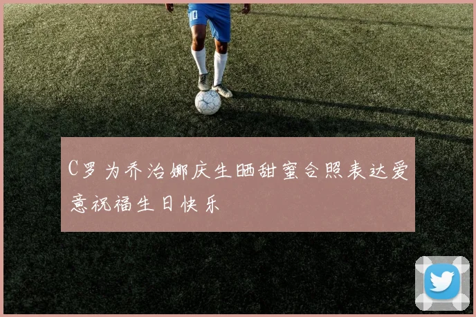 C罗为乔治娜庆生晒甜蜜合照表达爱意祝福生日快乐