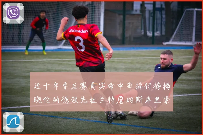 近十年季后赛真实命中率排行榜揭晓伦纳德领先杜兰特詹姆斯库里紧随其后