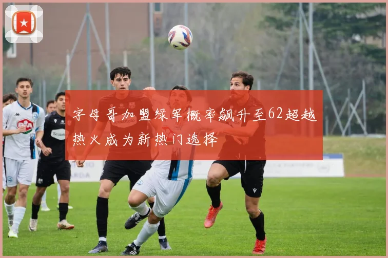 字母哥加盟绿军概率飙升至62超越热火成为新热门选择