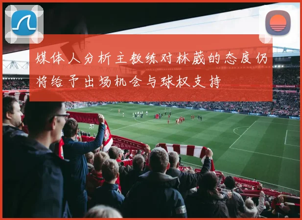 媒体人分析主教练对林葳的态度仍将给予出场机会与球权支持