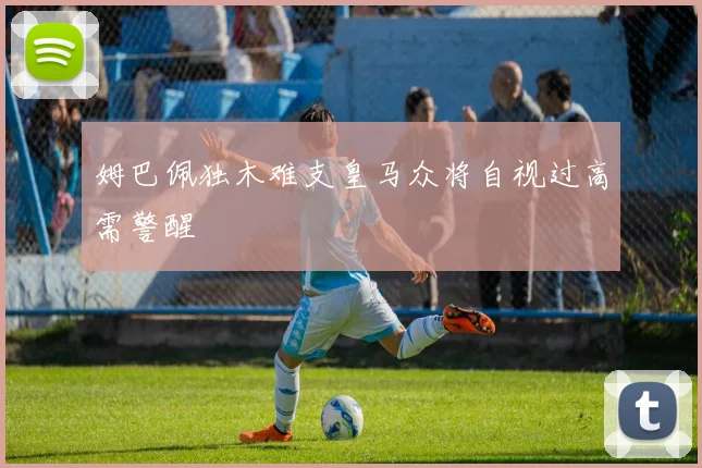姆巴佩独木难支皇马众将自视过高需警醒