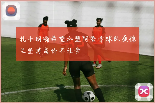 扎卡明确希望加盟阿隆索球队桑德兰坚持高价不让步